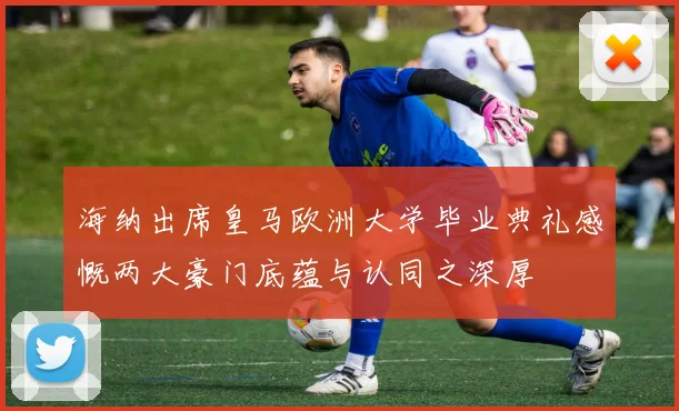 海纳出席皇马欧洲大学毕业典礼感慨两大豪门底蕴与认同之深厚