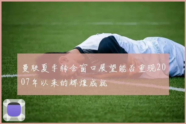 曼联夏季转会窗口展望能否重现2007年以来的辉煌成就