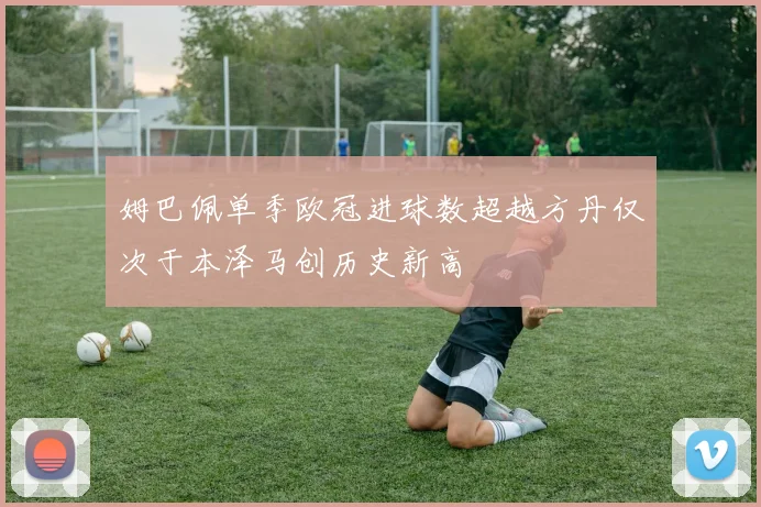 姆巴佩单季欧冠进球数超越方丹仅次于本泽马创历史新高