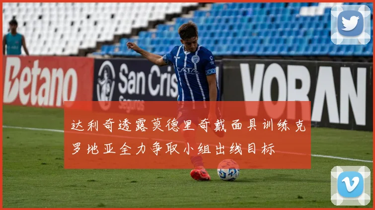 达利奇透露莫德里奇戴面具训练克罗地亚全力争取小组出线目标