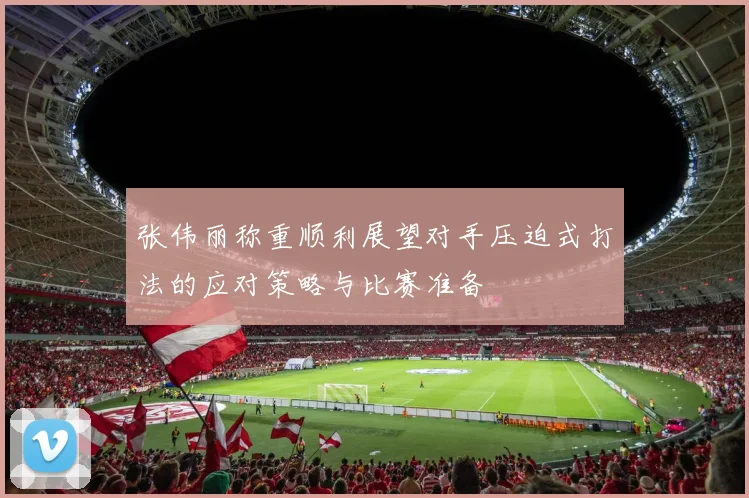 张伟丽称重顺利展望对手压迫式打法的应对策略与比赛准备