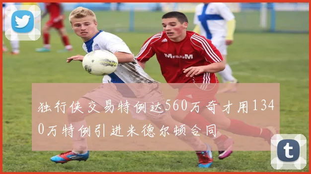 独行侠交易特例达560万奇才用1340万特例引进米德尔顿合同