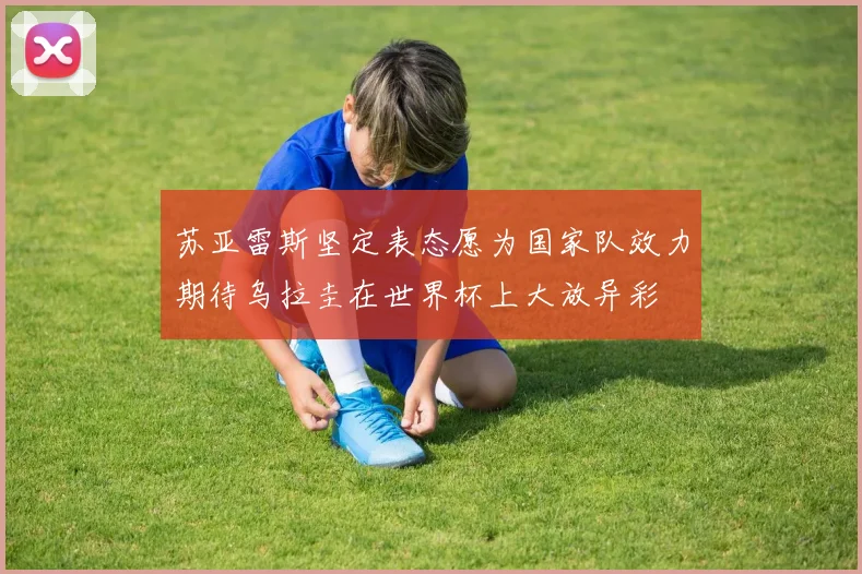 苏亚雷斯坚定表态愿为国家队效力期待乌拉圭在世界杯上大放异彩