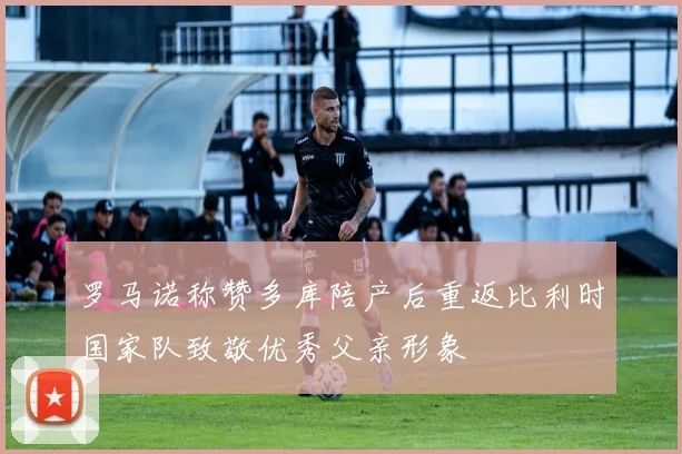 罗马诺称赞多库陪产后重返比利时国家队致敬优秀父亲形象