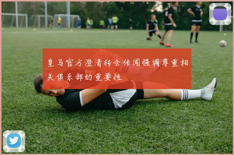 皇马官方澄清转会传闻强调尊重相关俱乐部的重要性