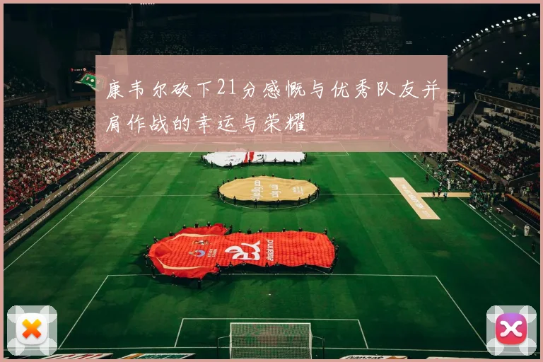 康韦尔砍下21分感慨与优秀队友并肩作战的幸运与荣耀