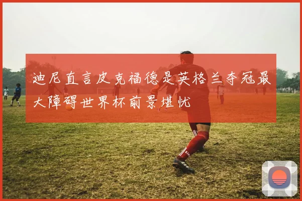 迪尼直言皮克福德是英格兰夺冠最大障碍世界杯前景堪忧