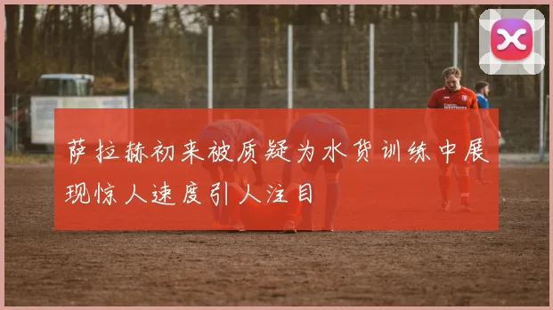 萨拉赫初来被质疑为水货训练中展现惊人速度引人注目