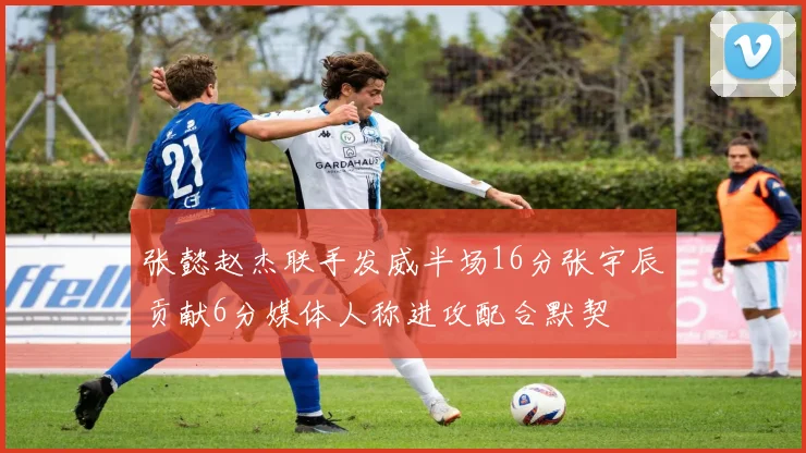 张懿赵杰联手发威半场16分张宇辰贡献6分媒体人称进攻配合默契