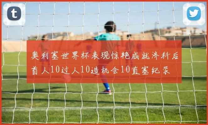 奥利塞世界杯表现惊艳成就济科后首人10过人10造机会10直塞纪录