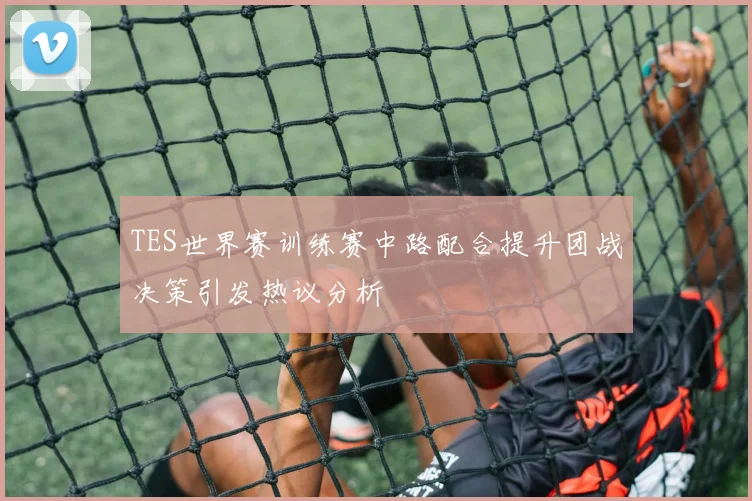 TES世界赛训练赛中路配合提升团战决策引发热议分析
