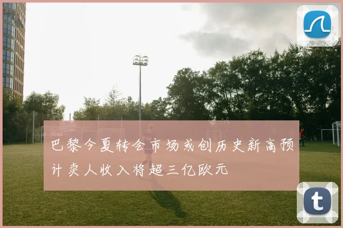 巴黎今夏转会市场或创历史新高预计卖人收入将超三亿欧元