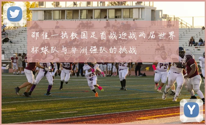 邵佳一执教国足首战迎战两届世界杯球队与非洲强队的挑战