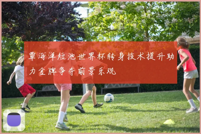 覃海洋短池世界杯转身技术提升助力金牌争夺前景乐观