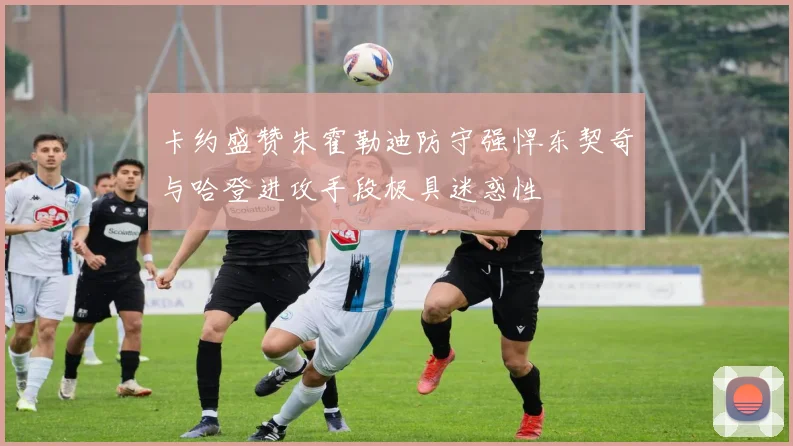 卡约盛赞朱霍勒迪防守强悍东契奇与哈登进攻手段极具迷惑性
