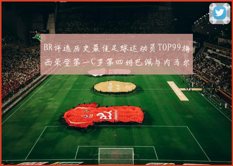 BR评选历史最佳足球运动员TOP99梅西荣登第一C罗第四姆巴佩与内马尔排名解析