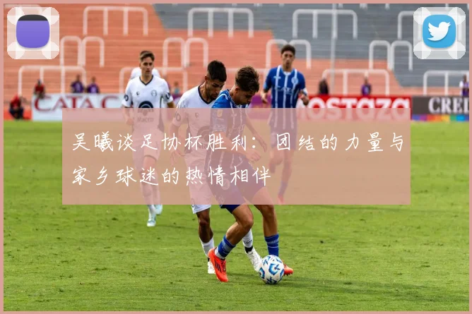 吴曦谈足协杯胜利：团结的力量与家乡球迷的热情相伴