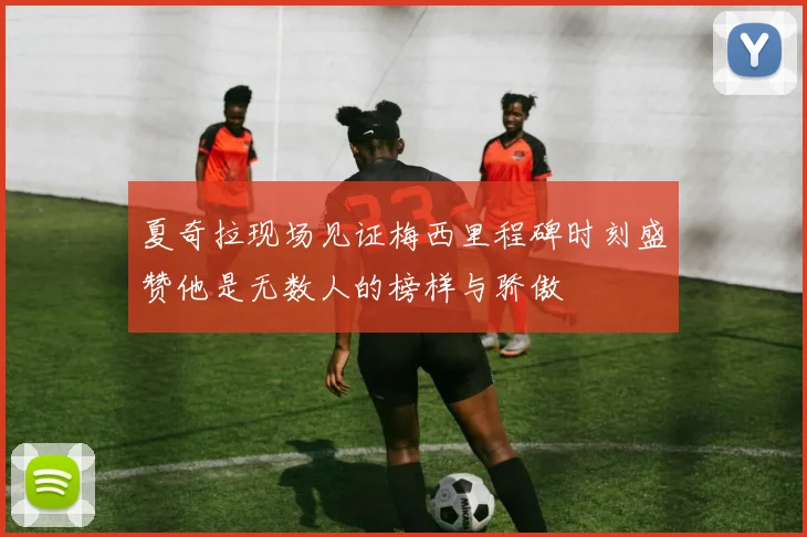 夏奇拉现场见证梅西里程碑时刻盛赞他是无数人的榜样与骄傲