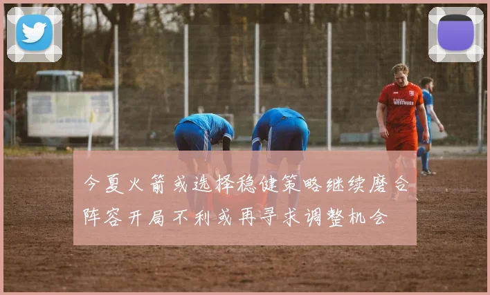 今夏火箭或选择稳健策略继续磨合阵容开局不利或再寻求调整机会