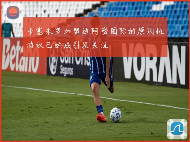 卡塞米罗加盟迈阿密国际的原则性协议已达成引发关注